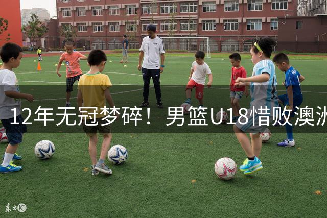 12年无冠梦碎！男篮U18惜败澳洲屈居亚军 教练席见证无奈